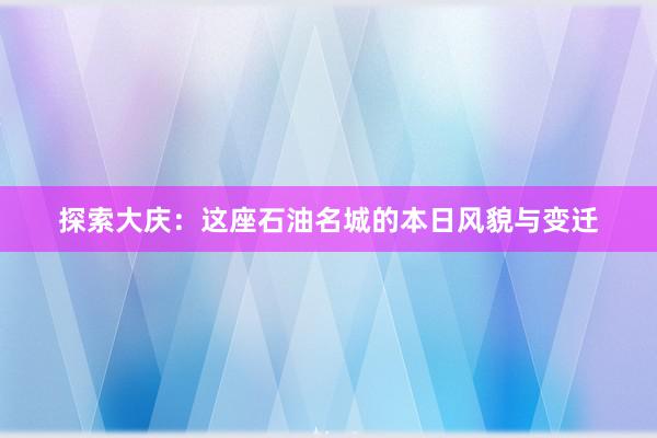 探索大庆：这座石油名城的本日风貌与变迁